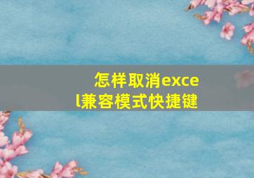 怎样取消excel兼容模式快捷键