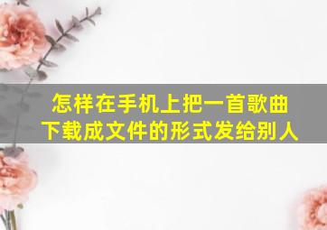 怎样在手机上把一首歌曲下载成文件的形式发给别人