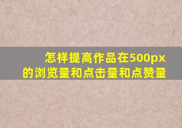 怎样提高作品在500px的浏览量和点击量和点赞量