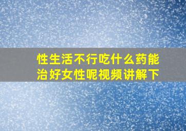 性生活不行吃什么药能治好女性呢视频讲解下