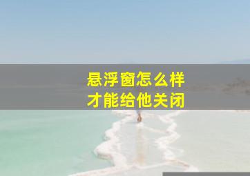 悬浮窗怎么样才能给他关闭