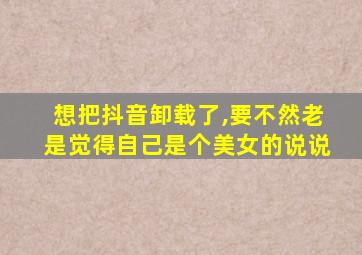 想把抖音卸载了,要不然老是觉得自己是个美女的说说