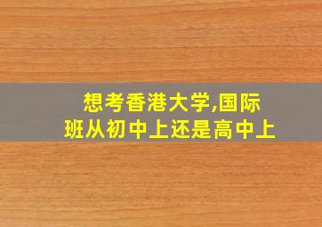 想考香港大学,国际班从初中上还是高中上