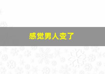 感觉男人变了