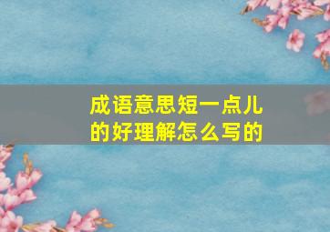 成语意思短一点儿的好理解怎么写的