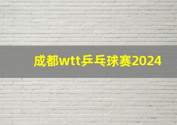 成都wtt乒乓球赛2024