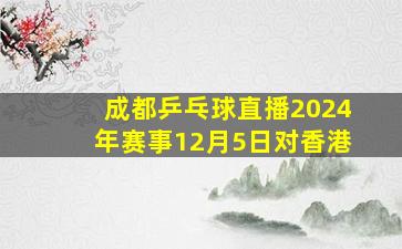 成都乒乓球直播2024年赛事12月5日对香港