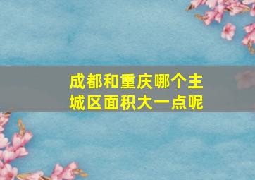 成都和重庆哪个主城区面积大一点呢