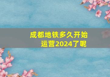 成都地铁多久开始运营2024了呢