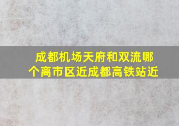 成都机场天府和双流哪个离市区近成都高铁站近