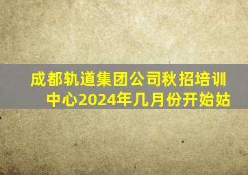 成都轨道集团公司秋招培训中心2024年几月份开始姑