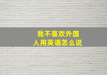 我不喜欢外国人用英语怎么说