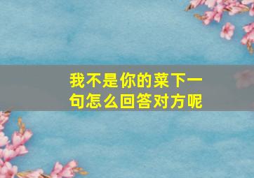 我不是你的菜下一句怎么回答对方呢