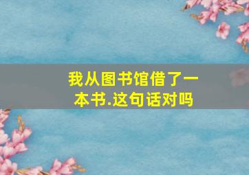 我从图书馆借了一本书.这句话对吗