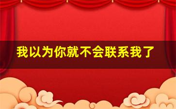 我以为你就不会联系我了