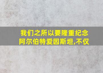 我们之所以要隆重纪念阿尔伯特爱因斯坦,不仅