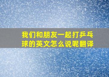 我们和朋友一起打乒乓球的英文怎么说呢翻译