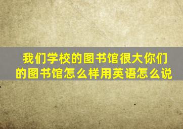 我们学校的图书馆很大你们的图书馆怎么样用英语怎么说