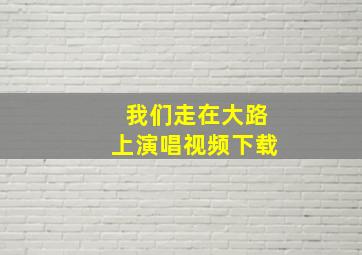 我们走在大路上演唱视频下载