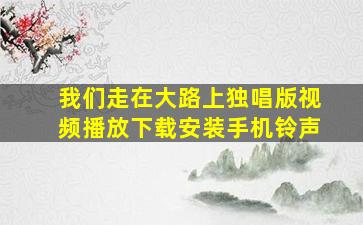 我们走在大路上独唱版视频播放下载安装手机铃声