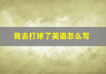 我去打球了英语怎么写