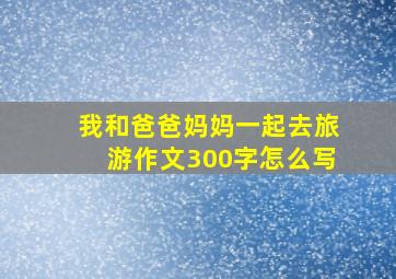 我和爸爸妈妈一起去旅游作文300字怎么写