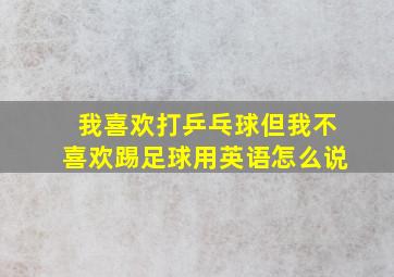 我喜欢打乒乓球但我不喜欢踢足球用英语怎么说