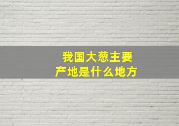 我国大葱主要产地是什么地方