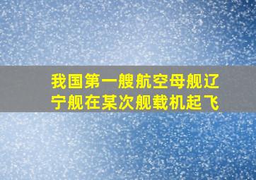 我国第一艘航空母舰辽宁舰在某次舰载机起飞