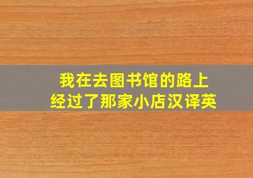 我在去图书馆的路上经过了那家小店汉译英