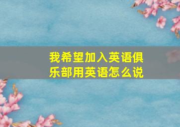 我希望加入英语俱乐部用英语怎么说