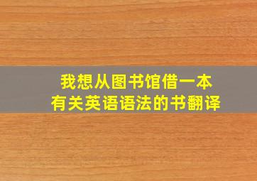 我想从图书馆借一本有关英语语法的书翻译