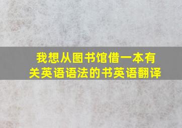 我想从图书馆借一本有关英语语法的书英语翻译