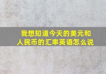 我想知道今天的美元和人民币的汇率英语怎么说