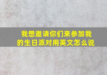 我想邀请你们来参加我的生日派对用英文怎么说