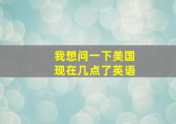 我想问一下美国现在几点了英语