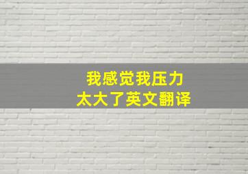 我感觉我压力太大了英文翻译