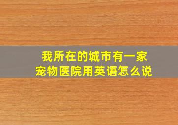 我所在的城市有一家宠物医院用英语怎么说