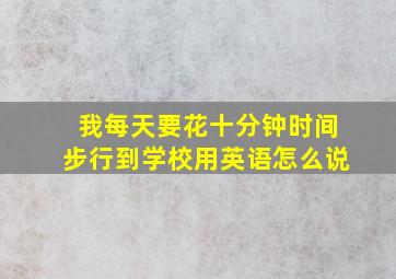 我每天要花十分钟时间步行到学校用英语怎么说