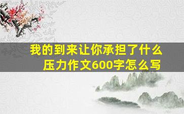 我的到来让你承担了什么压力作文600字怎么写