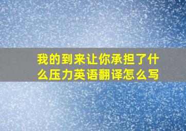 我的到来让你承担了什么压力英语翻译怎么写