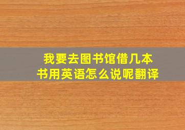 我要去图书馆借几本书用英语怎么说呢翻译