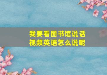 我要看图书馆说话视频英语怎么说呢