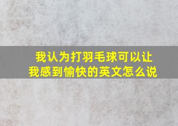 我认为打羽毛球可以让我感到愉快的英文怎么说