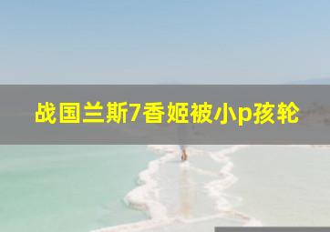 战国兰斯7香姬被小p孩轮