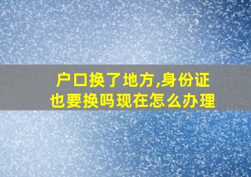 户口换了地方,身份证也要换吗现在怎么办理