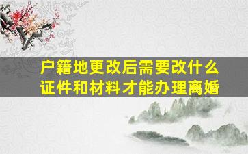 户籍地更改后需要改什么证件和材料才能办理离婚