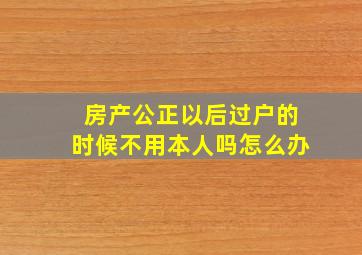 房产公正以后过户的时候不用本人吗怎么办