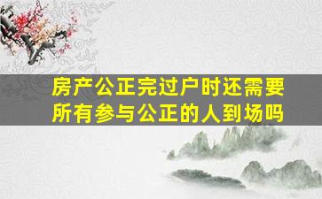 房产公正完过户时还需要所有参与公正的人到场吗