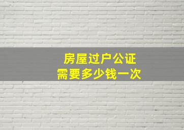 房屋过户公证需要多少钱一次